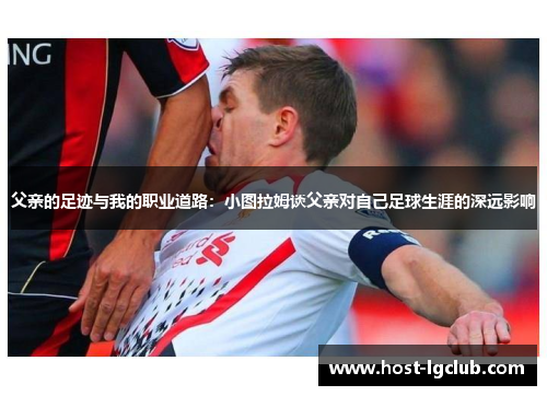 父亲的足迹与我的职业道路：小图拉姆谈父亲对自己足球生涯的深远影响