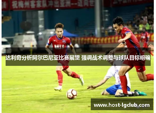 达利奇分析阿尔巴尼亚比赛展望 强调战术调整与球队目标明确