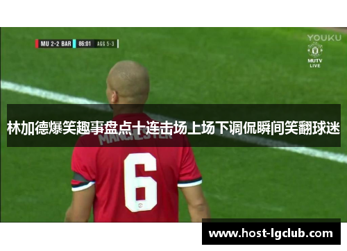 林加德爆笑趣事盘点十连击场上场下调侃瞬间笑翻球迷