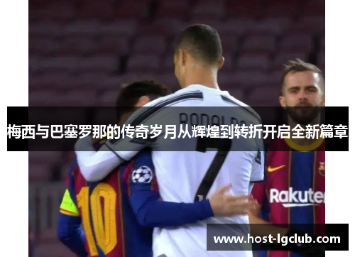 梅西与巴塞罗那的传奇岁月从辉煌到转折开启全新篇章