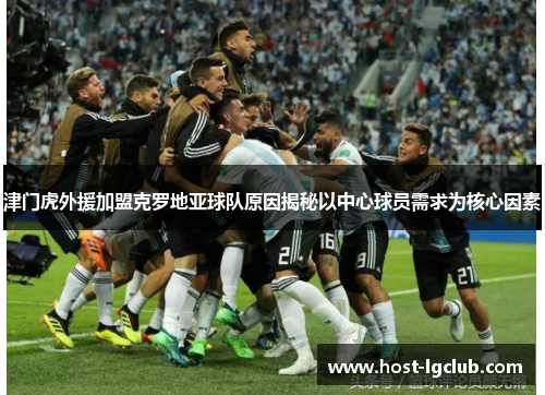 津门虎外援加盟克罗地亚球队原因揭秘以中心球员需求为核心因素