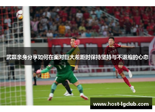 武磊亲身分享如何在面对巨大差距时保持坚持与不退缩的心态